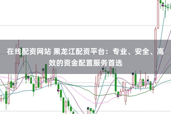 在线配资网站 黑龙江配资平台：专业、安全、高效的资金配置服务首选