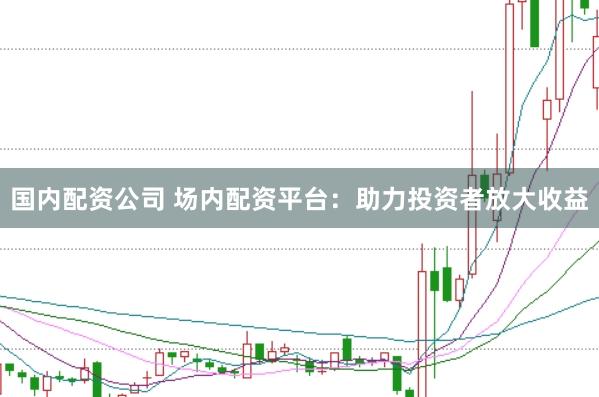 国内配资公司 场内配资平台：助力投资者放大收益