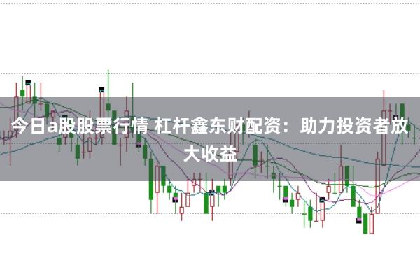 今日a股股票行情 杠杆鑫东财配资：助力投资者放大收益