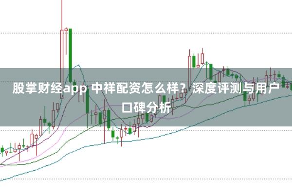 股掌财经app 中祥配资怎么样？深度评测与用户口碑分析