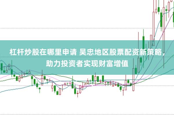 杠杆炒股在哪里申请 吴忠地区股票配资新策略，助力投资者实现财富增值
