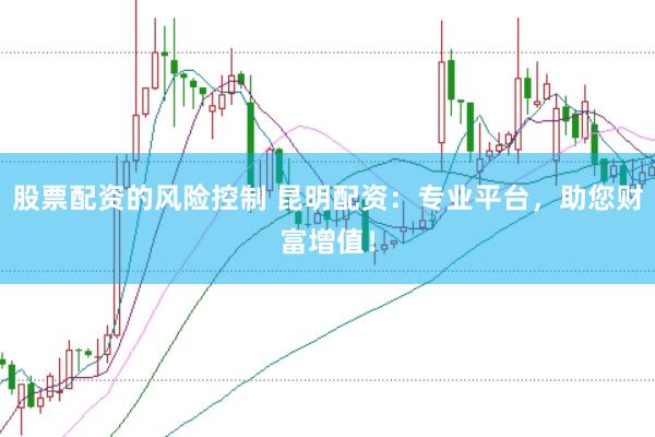 股票配资的风险控制 昆明配资：专业平台，助您财富增值！