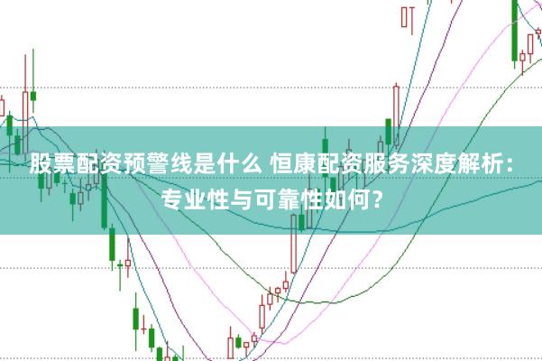 股票配资预警线是什么 恒康配资服务深度解析：专业性与可靠性如何？