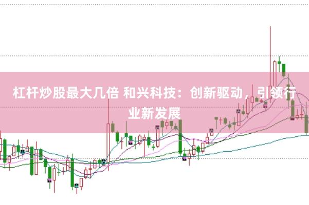 杠杆炒股最大几倍 和兴科技：创新驱动，引领行业新发展