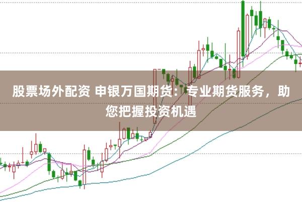 股票场外配资 申银万国期货：专业期货服务，助您把握投资机遇