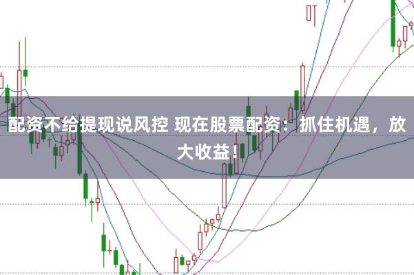 配资不给提现说风控 现在股票配资：抓住机遇，放大收益！