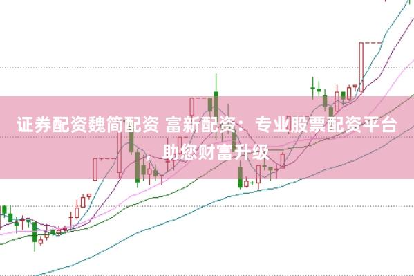 证券配资魏简配资 富新配资：专业股票配资平台，助您财富升级
