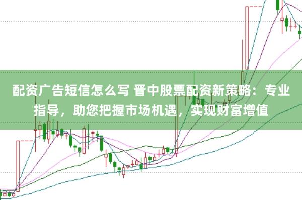 配资广告短信怎么写 晋中股票配资新策略：专业指导，助您把握市场机遇，实现财富增值