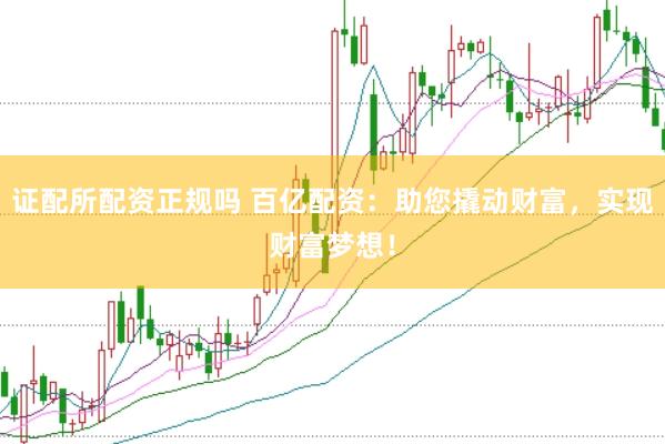 证配所配资正规吗 百亿配资：助您撬动财富，实现财富梦想！