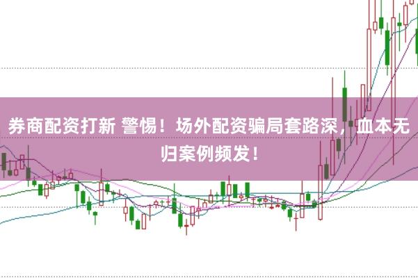 券商配资打新 警惕！场外配资骗局套路深，血本无归案例频发！