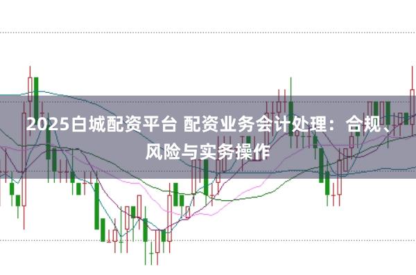 2025白城配资平台 配资业务会计处理：合规、风险与实务操作