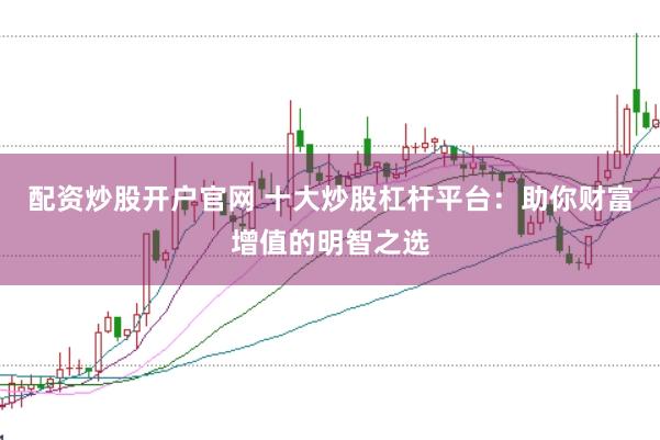 配资炒股开户官网 十大炒股杠杆平台：助你财富增值的明智之选