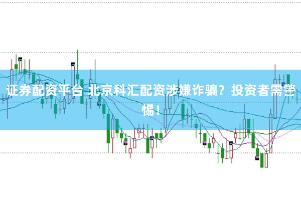 证券配资平台 北京科汇配资涉嫌诈骗？投资者需警惕！