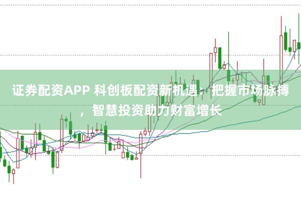 证券配资APP 科创板配资新机遇：把握市场脉搏，智慧投资助力财富增长