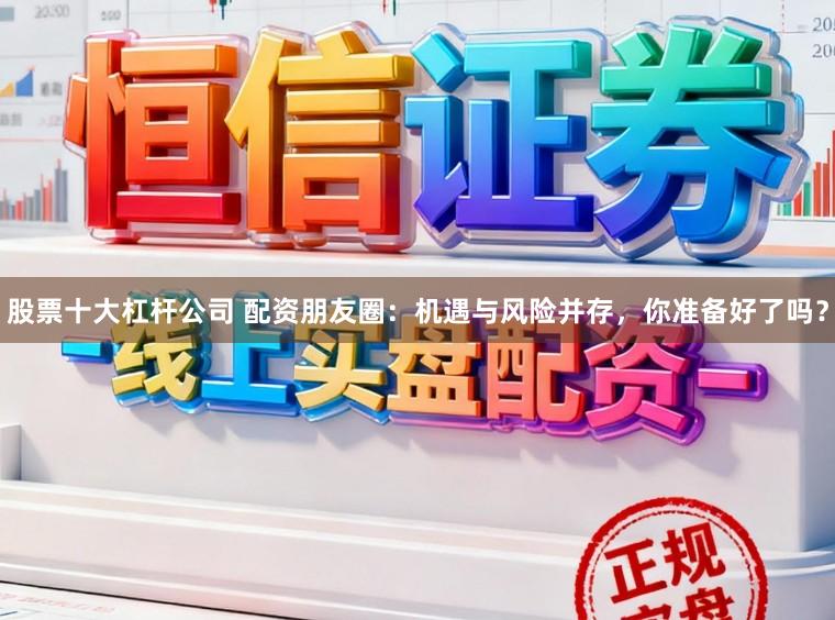 股票十大杠杆公司 配资朋友圈：机遇与风险并存，你准备好了吗？