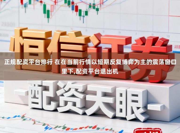 正规配资平台排行 在在当前行情以短期反复博弈为主的震荡窗口里下，配资平台退出机