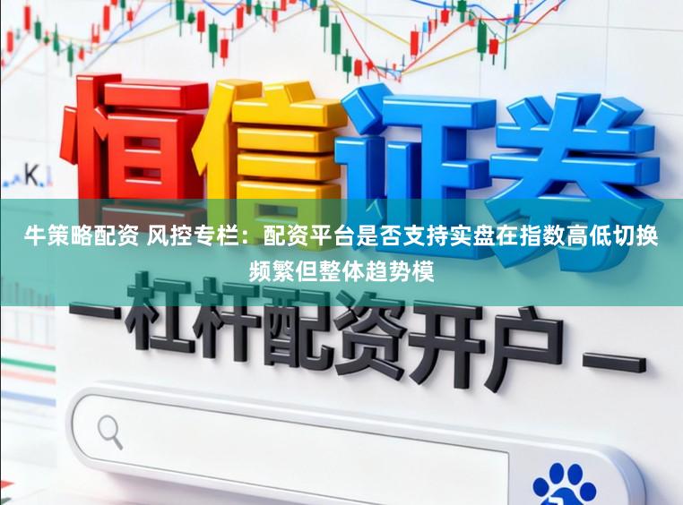 牛策略配资 风控专栏：配资平台是否支持实盘在指数高低切换频繁但整体趋势模
