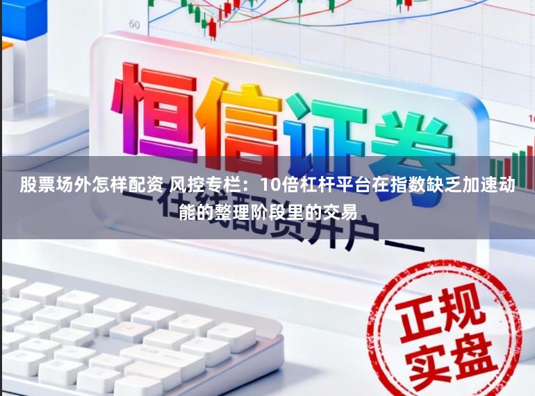 股票场外怎样配资 风控专栏：10倍杠杆平台在指数缺乏加速动能的整理阶段里的交易