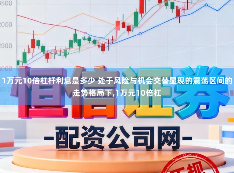 1万元10倍杠杆利息是多少 处于风险与机会交替显现的震荡区间的走势格局下，1万元10倍杠