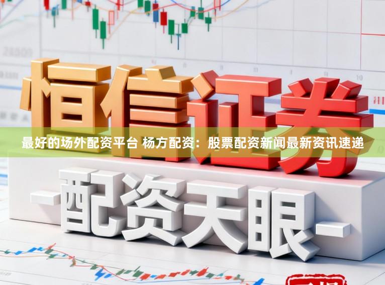 最好的场外配资平台 杨方配资：股票配资新闻最新资讯速递