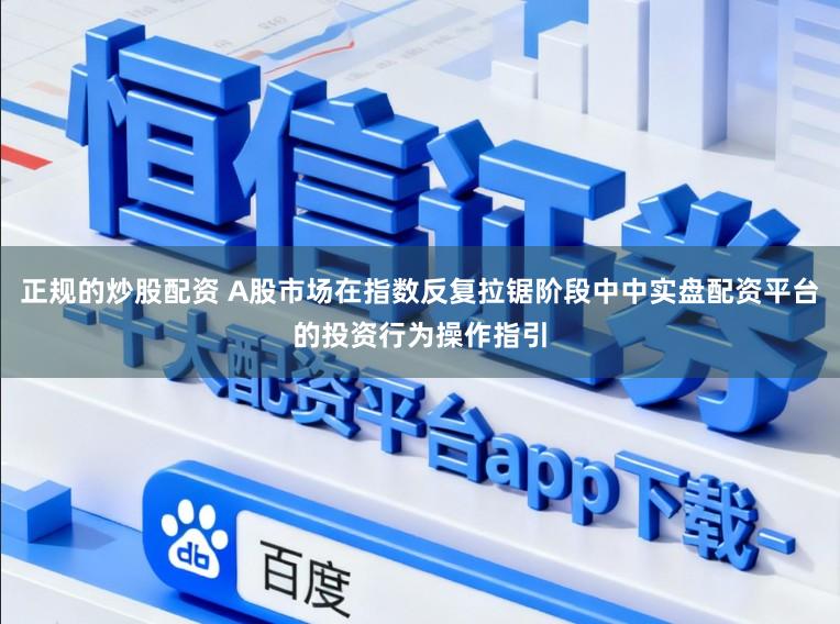 正规的炒股配资 A股市场在指数反复拉锯阶段中中实盘配资平台的投资行为操作指引