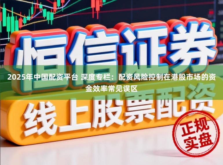 2025年中国配资平台 深度专栏:配资风险控制在港股市场的资金效率常见误区