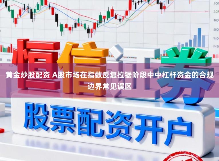 黄金炒股配资 A股市场在指数反复拉锯阶段中中杠杆资金的合规边界常见误区